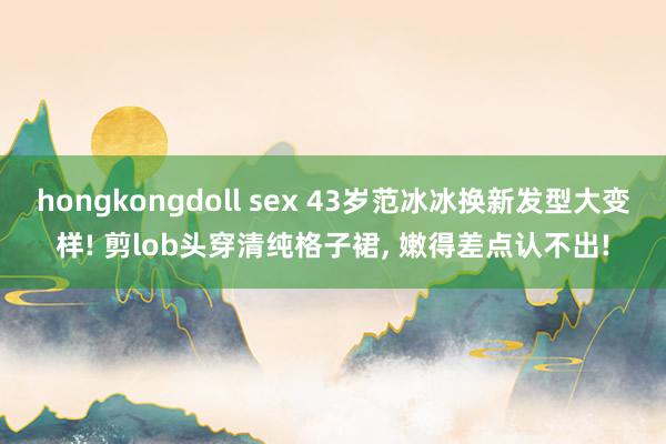 hongkongdoll sex 43岁范冰冰换新发型大变样! 剪lob头穿清纯格子裙, 嫩得差点认不出!