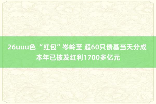 26uuu色 “红包”岑岭至 超60只债基当天分成 本年已披发红利1700多亿元