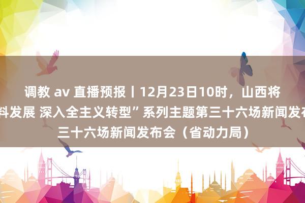 调教 av 直播预报丨12月23日10时，山西将举行“股东高质料发展 深入全主义转型”系列主题第三十六场新闻发布会（省动力局）