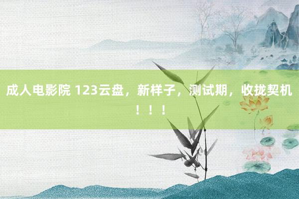 成人电影院 123云盘，新样子，测试期，收拢契机！！！