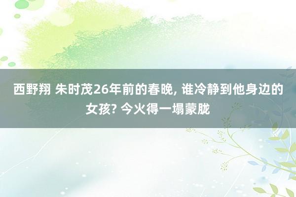 西野翔 朱时茂26年前的春晚, 谁冷静到他身边的女孩? 今火得一塌蒙胧