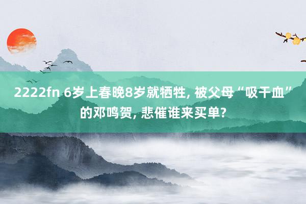2222fn 6岁上春晚8岁就牺牲， 被父母“吸干血”的邓鸣贺， 悲催谁来买单?