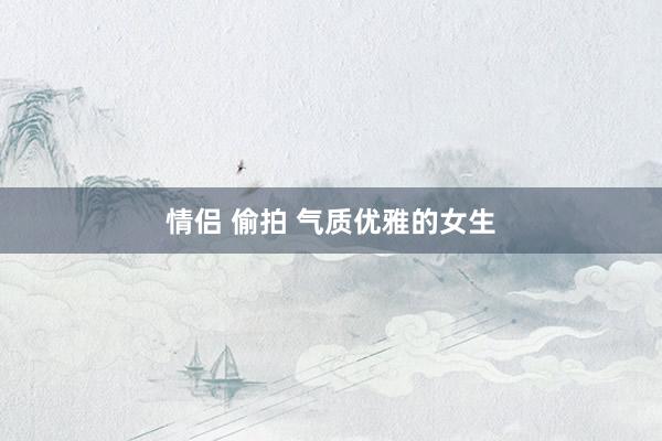 情侣 偷拍 气质优雅的女生