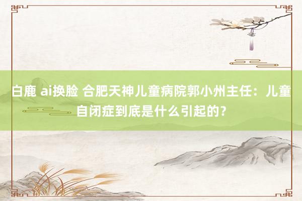 白鹿 ai换脸 合肥天神儿童病院郭小州主任：儿童自闭症到底是什么引起的？