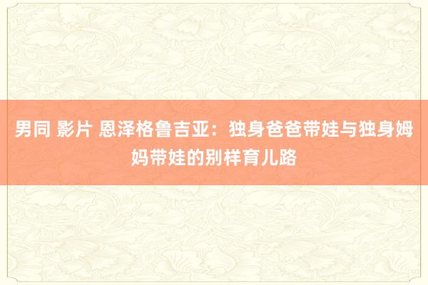 男同 影片 恩泽格鲁吉亚：独身爸爸带娃与独身姆妈带娃的别样育儿路