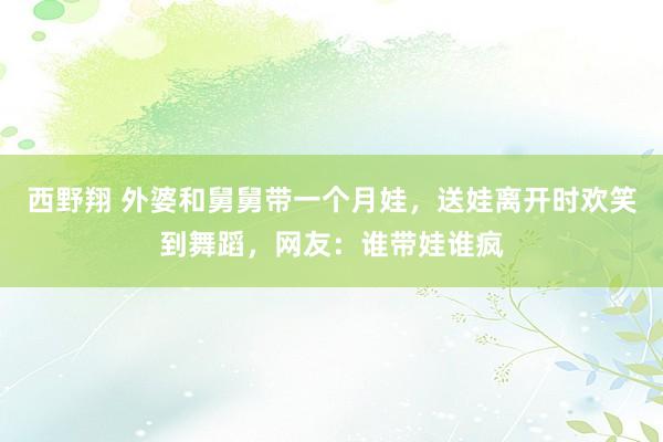 西野翔 外婆和舅舅带一个月娃，送娃离开时欢笑到舞蹈，网友：谁带娃谁疯
