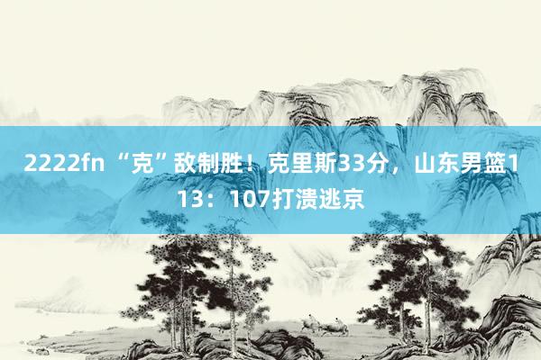 2222fn “克”敌制胜！克里斯33分，山东男篮113：107打溃逃京