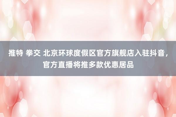 推特 拳交 北京环球度假区官方旗舰店入驻抖音，官方直播将推多款优惠居品