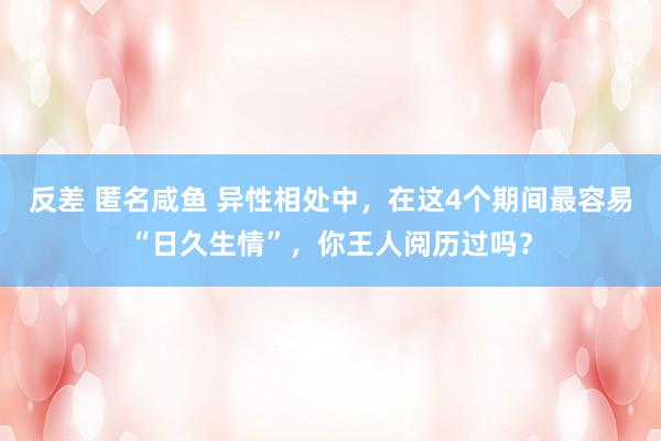 反差 匿名咸鱼 异性相处中，在这4个期间最容易“日久生情”，你王人阅历过吗？