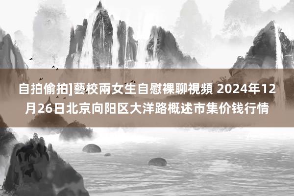 自拍偷拍]藝校兩女生自慰裸聊視頻 2024年12月26日北京向阳区大洋路概述市集价钱行情