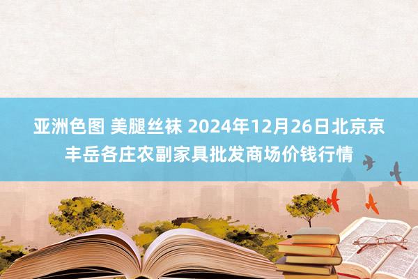 亚洲色图 美腿丝袜 2024年12月26日北京京丰岳各庄农副家具批发商场价钱行情