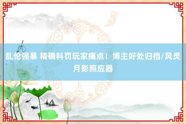 乱伦强暴 精确科罚玩家痛点！博主好处归档/风灵月影照应器