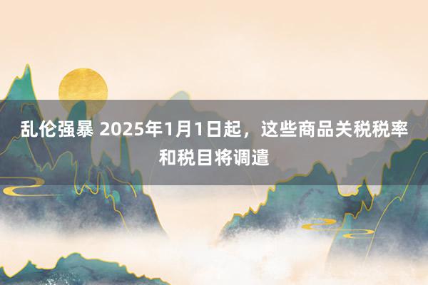 乱伦强暴 2025年1月1日起，这些商品关税税率和税目将调遣