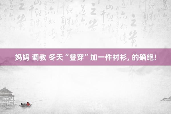 妈妈 调教 冬天“叠穿”加一件衬衫, 的确绝!
