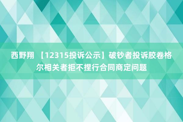 西野翔 【12315投诉公示】破钞者投诉胶卷格尔相关者拒不捏行合同商定问题
