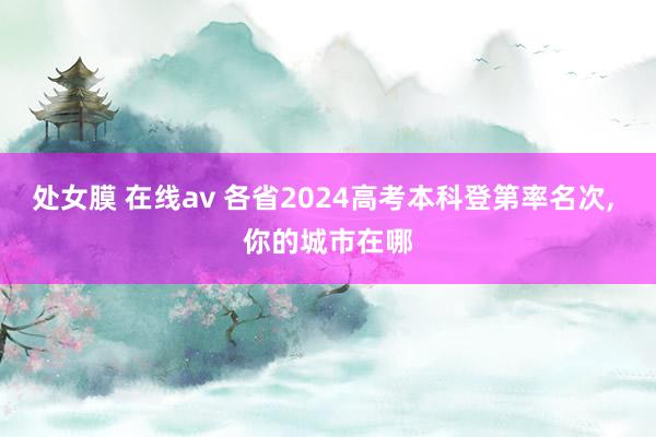 处女膜 在线av 各省2024高考本科登第率名次, 你的城市在哪