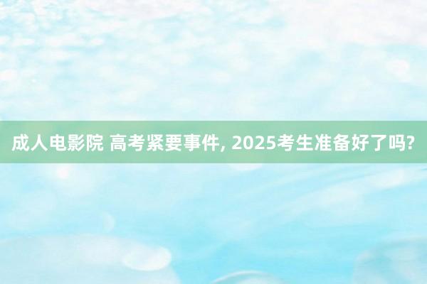 成人电影院 高考紧要事件, 2025考生准备好了吗?