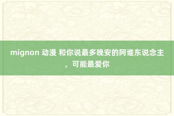 mignon 动漫 和你说最多晚安的阿谁东说念主，可能最爱你