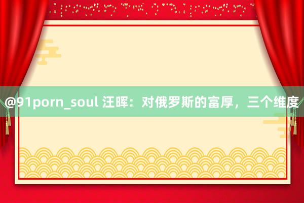 @91porn_soul 汪晖：对俄罗斯的富厚，三个维度