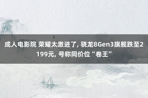 成人电影院 荣耀太激进了, 骁龙8Gen3旗舰跌至2199元, 号称同价位“卷王”