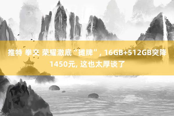 推特 拳交 荣耀澈底“摊牌”, 16GB+512GB突降1450元, 这也太厚谈了
