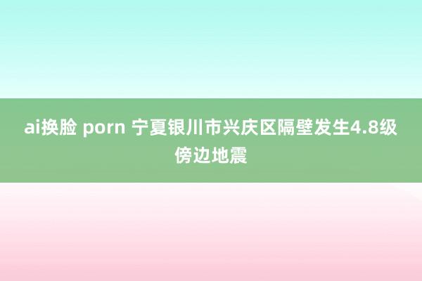 ai换脸 porn 宁夏银川市兴庆区隔壁发生4.8级傍边地震