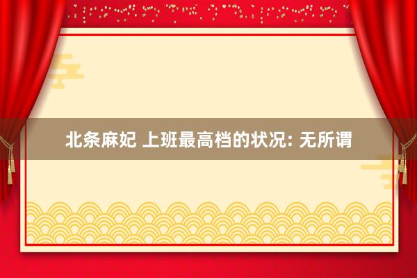 北条麻妃 上班最高档的状况: 无所谓