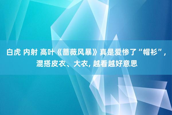 白虎 内射 高叶《蔷薇风暴》真是爱惨了“帽衫”, 混搭皮衣、大衣, 越看越好意思