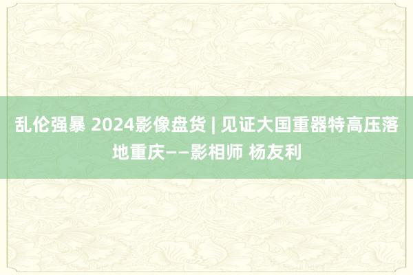 乱伦强暴 2024影像盘货 | 见证大国重器特高压落地重庆——影相师 杨友利