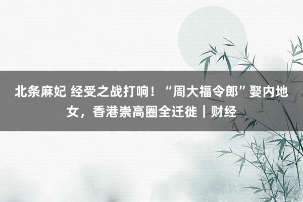 北条麻妃 经受之战打响！“周大福令郎”娶内地女，香港崇高圈全迁徙｜财经