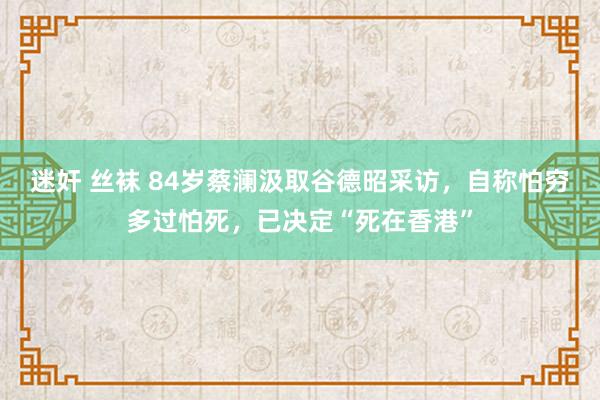迷奸 丝袜 84岁蔡澜汲取谷德昭采访，自称怕穷多过怕死，已决定“死在香港”