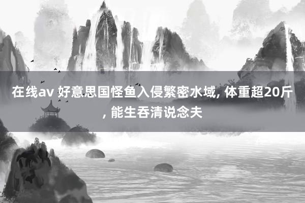 在线av 好意思国怪鱼入侵繁密水域, 体重超20斤, 能生吞清说念夫
