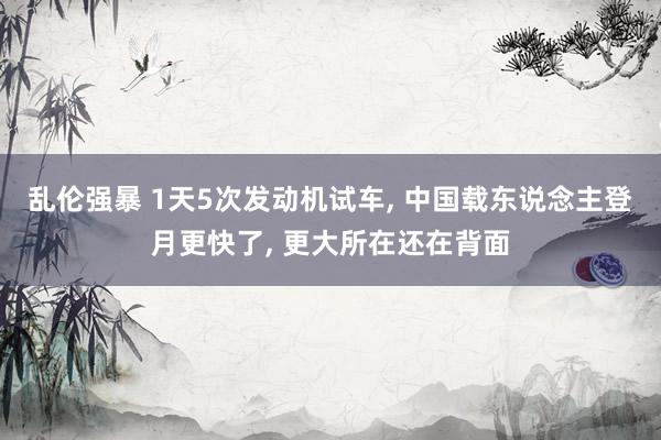 乱伦强暴 1天5次发动机试车, 中国载东说念主登月更快了, 更大所在还在背面