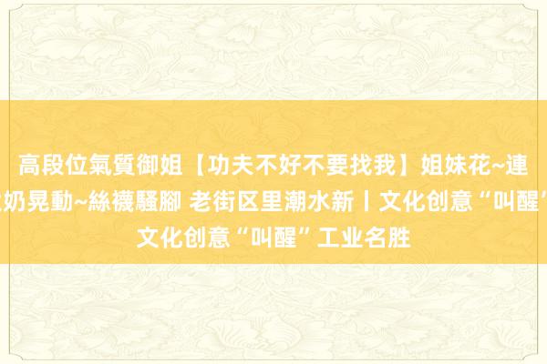 高段位氣質御姐【功夫不好不要找我】姐妹花~連體絲襪~大奶晃動~絲襪騷腳 老街区里潮水新丨文化创意“叫醒”工业名胜