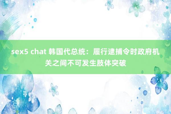 sex5 chat 韩国代总统：履行逮捕令时政府机关之间不可发生肢体突破