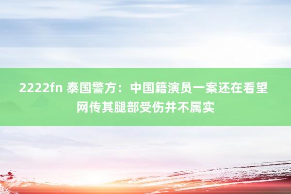 2222fn 泰国警方：中国籍演员一案还在看望 网传其腿部受伤并不属实