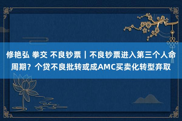 修艳弘 拳交 不良钞票｜不良钞票进入第三个人命周期？个贷不良批转或成AMC买卖化转型弃取