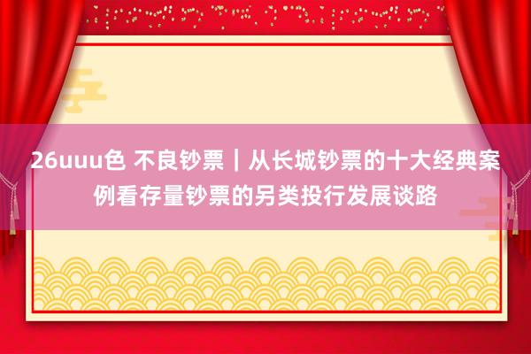 26uuu色 不良钞票｜从长城钞票的十大经典案例看存量钞票的另类投行发展谈路