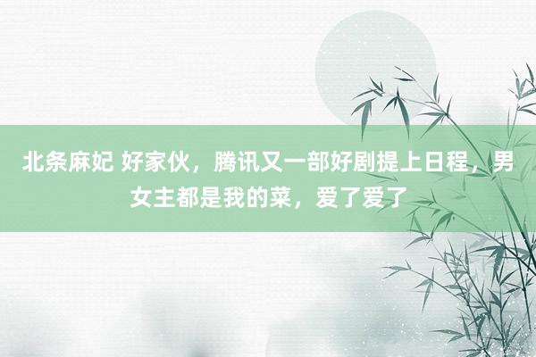 北条麻妃 好家伙，腾讯又一部好剧提上日程，男女主都是我的菜，爱了爱了