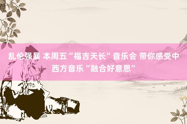 乱伦强暴 本周五“福吉天长”音乐会 带你感受中西方音乐“融合好意思”