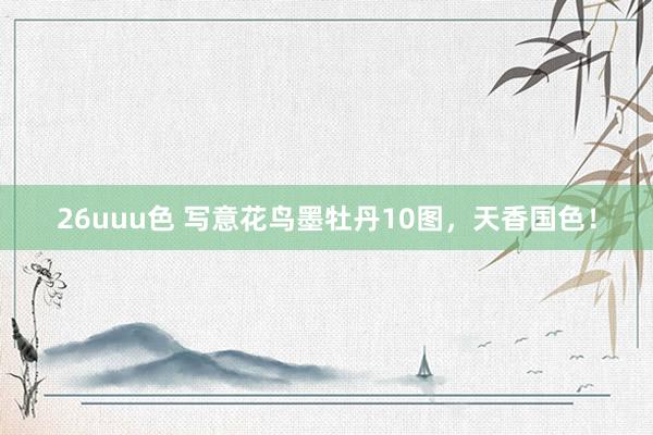 26uuu色 写意花鸟墨牡丹10图，天香国色！