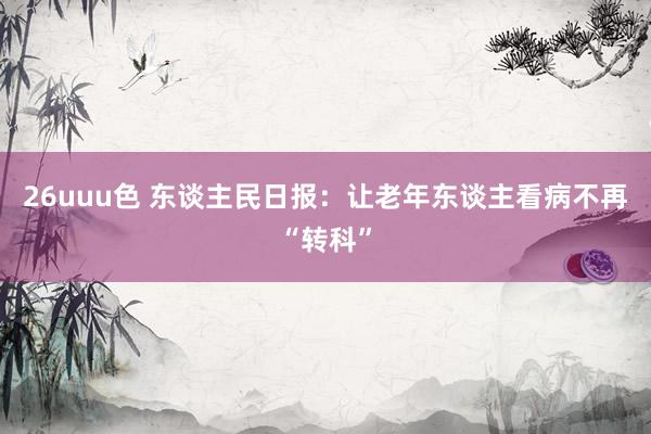 26uuu色 东谈主民日报：让老年东谈主看病不再“转科”