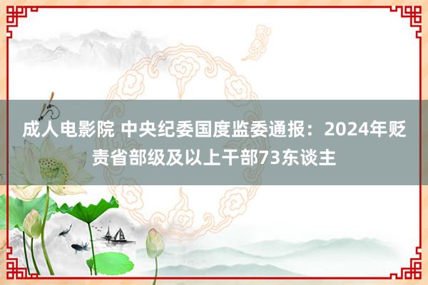 成人电影院 中央纪委国度监委通报：2024年贬责省部级及以上干部73东谈主