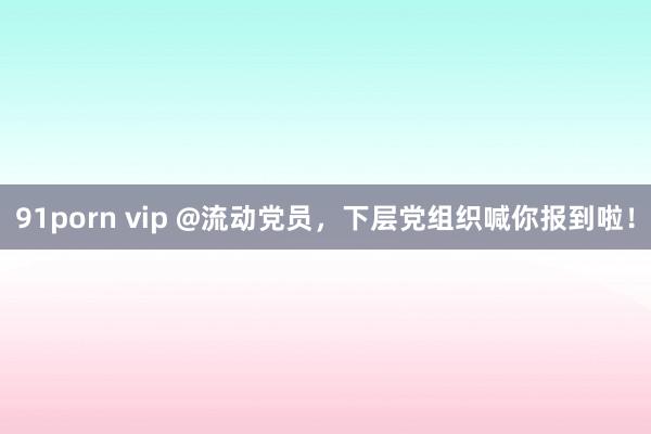 91porn vip @流动党员，下层党组织喊你报到啦！