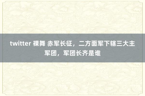 twitter 裸舞 赤军长征，二方面军下辖三大主军团，军团长齐是谁
