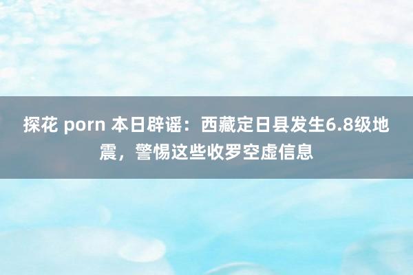探花 porn 本日辟谣：西藏定日县发生6.8级地震，警惕这些收罗空虚信息