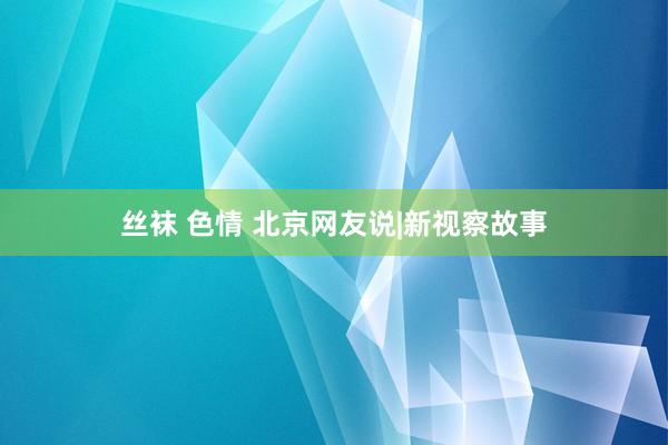 丝袜 色情 北京网友说|新视察故事