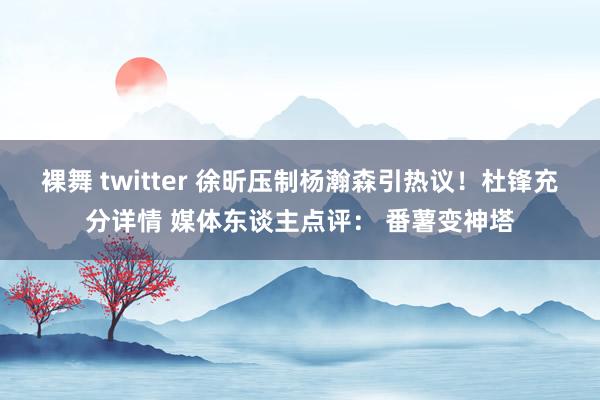 裸舞 twitter 徐昕压制杨瀚森引热议！杜锋充分详情 媒体东谈主点评： 番薯变神塔