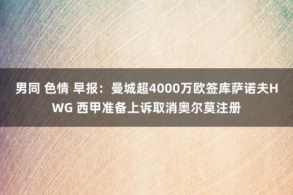 男同 色情 早报：曼城超4000万欧签库萨诺夫HWG 西甲准备上诉取消奥尔莫注册