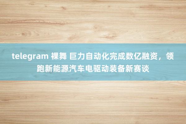 telegram 裸舞 巨力自动化完成数亿融资，领跑新能源汽车电驱动装备新赛谈